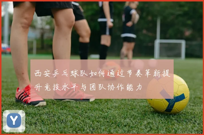 西安乒乓球队如何通过节奏革新提升竞技水平与团队协作能力