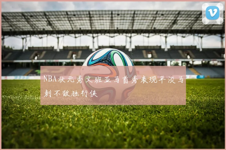 NBA状元秀文班亚马首秀表现平淡马刺不敌独行侠