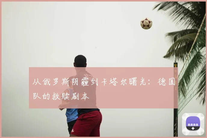 从俄罗斯阴霾到卡塔尔曙光：德国队的救赎剧本
