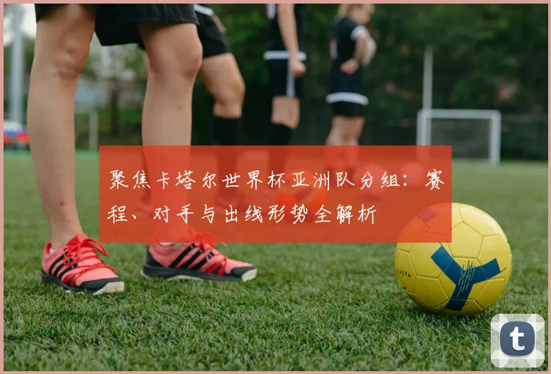 聚焦卡塔尔世界杯亚洲队分组：赛程、对手与出线形势全解析