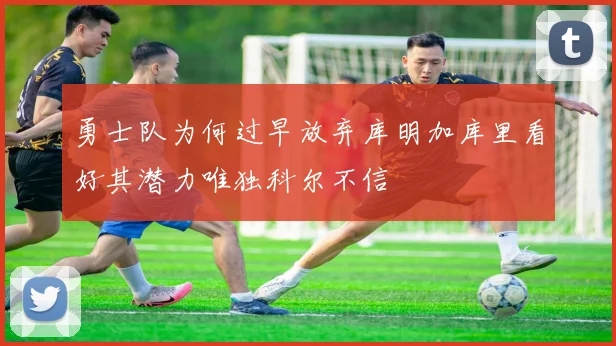 勇士队为何过早放弃库明加库里看好其潜力唯独科尔不信