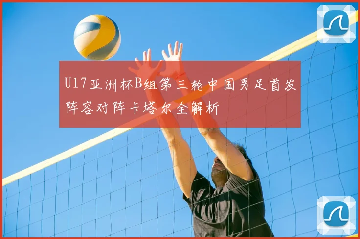 U17亚洲杯B组第三轮中国男足首发阵容对阵卡塔尔全解析