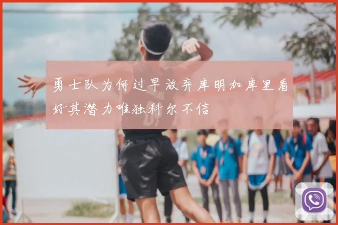 勇士队为何过早放弃库明加库里看好其潜力唯独科尔不信