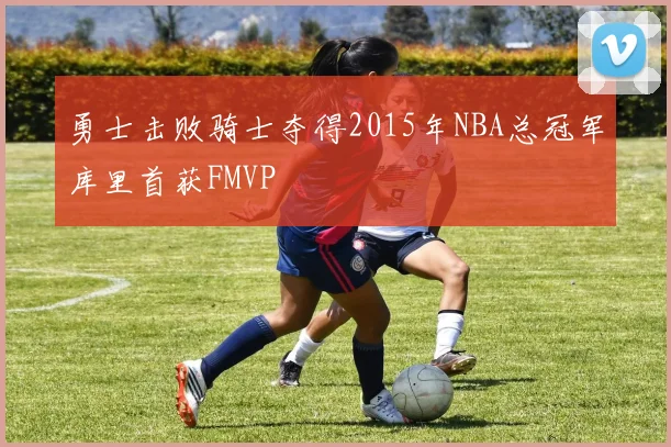 勇士击败骑士夺得2015年NBA总冠军库里首获FMVP