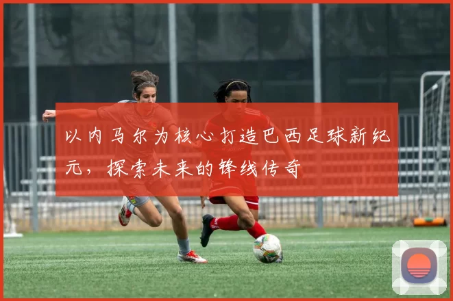 以内马尔为核心打造巴西足球新纪元，探索未来的锋线传奇