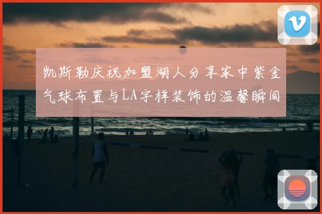 凯斯勒庆祝加盟湖人分享家中紫金气球布置与LA字样装饰的温馨瞬间