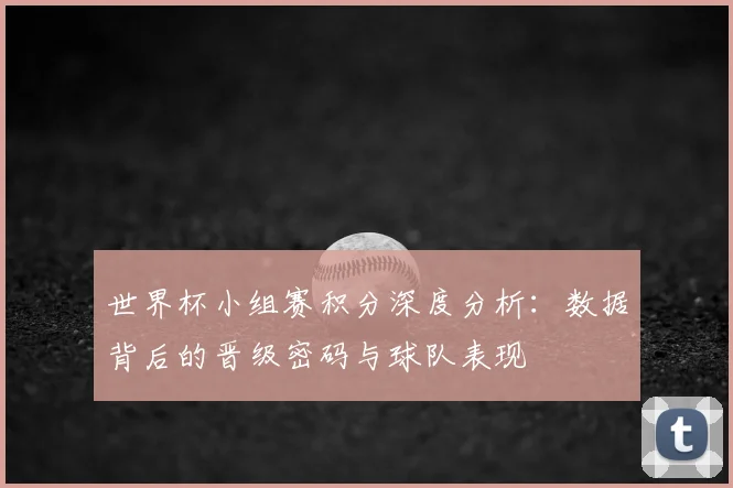 世界杯小组赛积分深度分析：数据背后的晋级密码与球队表现